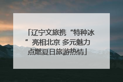 辽宁文旅携“特种冰”亮相北京 多元魅力点燃夏日旅游热情