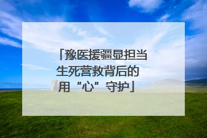 豫医援疆显担当 生死营救背后的用“心”守护
