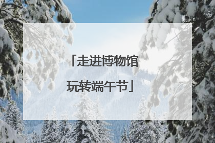 走进博物馆 玩转端午节