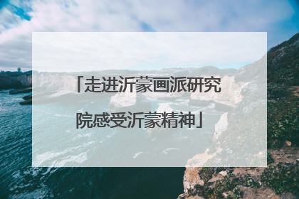 走进沂蒙画派研究院感受沂蒙精神