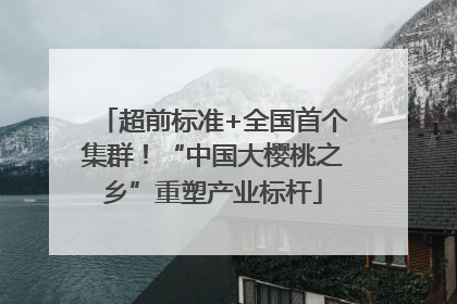超前标准+全国首个集群！“中国大樱桃之乡”重塑产业标杆
