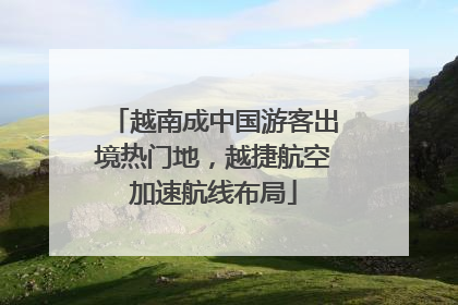 越南成中国游客出境热门地，越捷航空加速航线布局