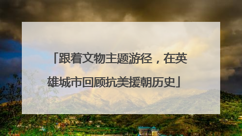跟着文物主题游径，在英雄城市回顾抗美援朝历史