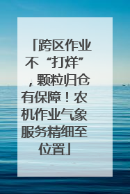 跨区作业不“打烊”，颗粒归仓有保障！农机作业气象服务精细至位置