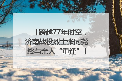跨越77年时空，济南战役烈士张同尧终与亲人“重逢”