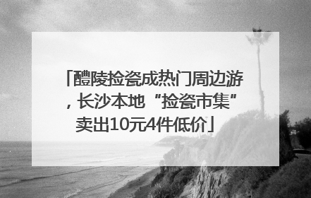 醴陵捡瓷成热门周边游，长沙本地“捡瓷市集”卖出10元4件低价