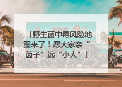 野生菌中毒风险地图来了！愿大家亲“菌子”远“小人”
