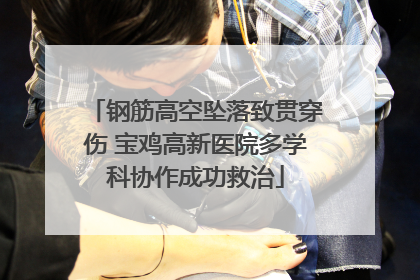 钢筋高空坠落致贯穿伤 宝鸡高新医院多学科协作成功救治