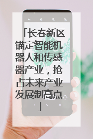长春新区锚定智能机器人和传感器产业，抢占未来产业发展制高点