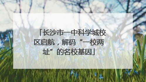 长沙市一中科学城校区启航，解码“一校两址”的名校基因