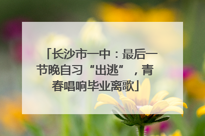 长沙市一中：最后一节晚自习“出逃”，青春唱响毕业离歌