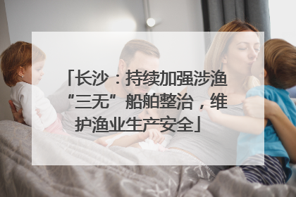 长沙：持续加强涉渔“三无”船舶整治，维护渔业生产安全