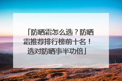 防晒霜怎么选？防晒霜推荐排行榜前十名！选对防晒事半功倍