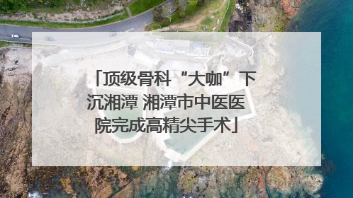 顶级骨科“大咖”下沉湘潭 湘潭市中医医院完成高精尖手术
