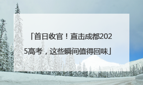 首日收官！直击成都2025高考，这些瞬间值得回味