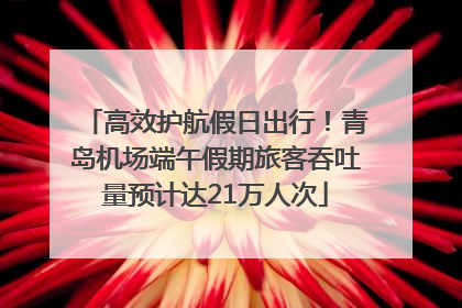 高效护航假日出行！青岛机场端午假期旅客吞吐量预计达21万人次