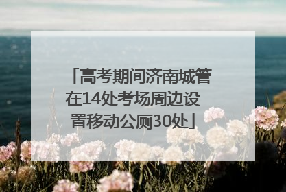 高考期间济南城管在14处考场周边设置移动公厕30处