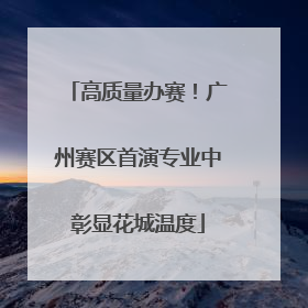 高质量办赛！广州赛区首演专业中彰显花城温度