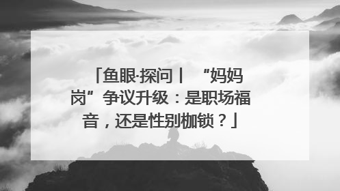 鱼眼·探问丨 “妈妈岗”争议升级：是职场福音，还是性别枷锁？