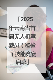 2025年云南省首届无人机驾驶员（巡检）技能竞赛启幕