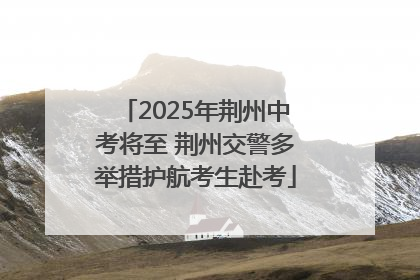 2025年荆州中考将至 荆州交警多举措护航考生赴考