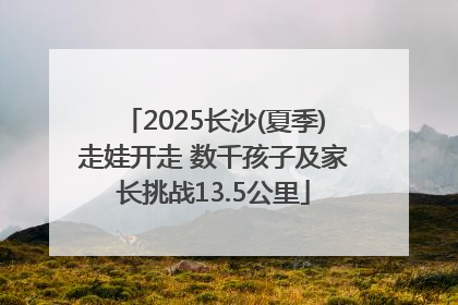 2025长沙(夏季)走娃开走 数千孩子及家长挑战13.5公里