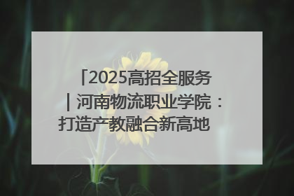 2025高招全服务｜河南物流职业学院：打造产教融合新高地 推动高质量快速发展
