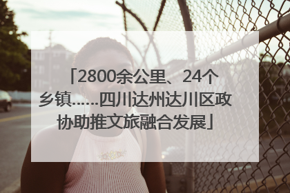 2800余公里、24个乡镇……四川达州达川区政协助推文旅融合发展