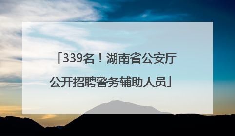 339名！湖南省公安厅公开招聘警务辅助人员