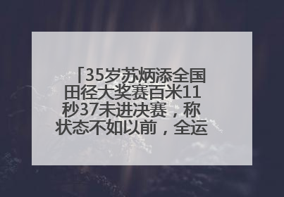 35岁苏炳添全国田径大奖赛百米11秒37未进决赛，称状态不如以前，全运会争取上替补