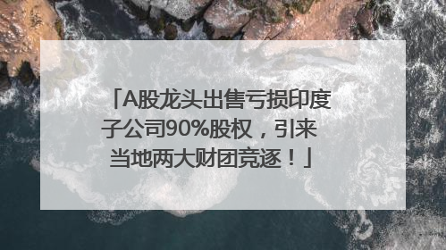 A股龙头出售亏损印度子公司90%股权，引来当地两大财团竞逐！