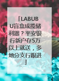 LABUBU盲盒成揽储利器？平安银行新户存5万以上就送，多地分支行跟进
