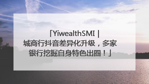 YiwealthSMI｜城商行抖音差异化升级，多家银行挖掘自身特色出圈！